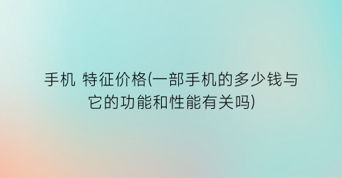 手机 特征价格(一部手机的多少钱与它的功能和性能有关吗)